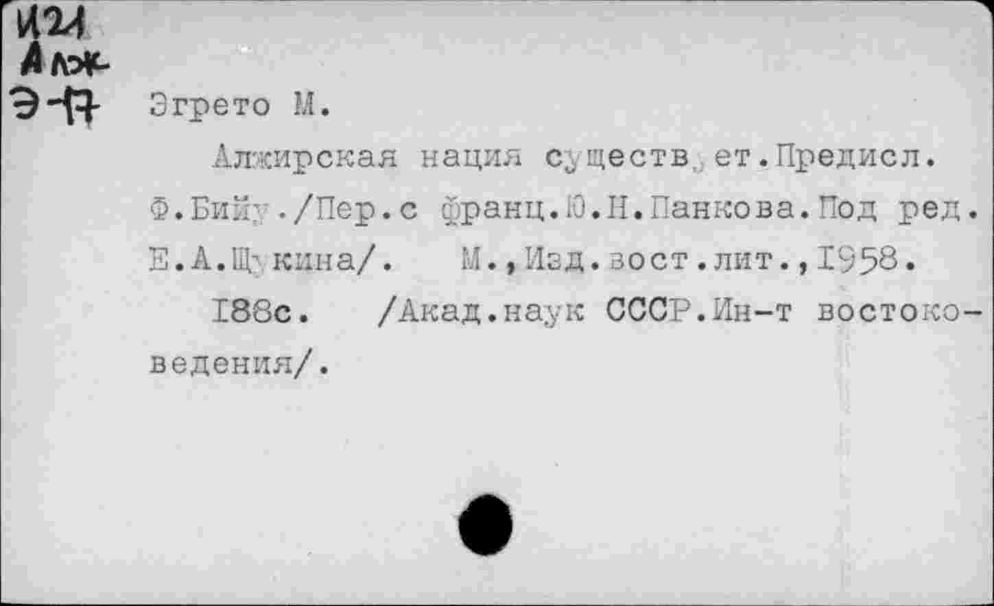 ﻿1424 Лляс-
э-о-
3грето М.
Алжирская нация существ,, ет.Предисл.
Ф.Бий’ -/Пер.с франц.Ю.Н.Панкова.Под ред
Е.А.Щ' кина/.	М.,Изд.вост.лит.,1958.
188с.	/Акад.наук СССР.Ин-т востоко
ведения/.